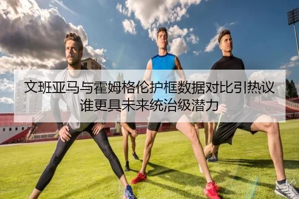 文班亚马与霍姆格伦护框数据对比引热议谁更具未来统治级潜力
