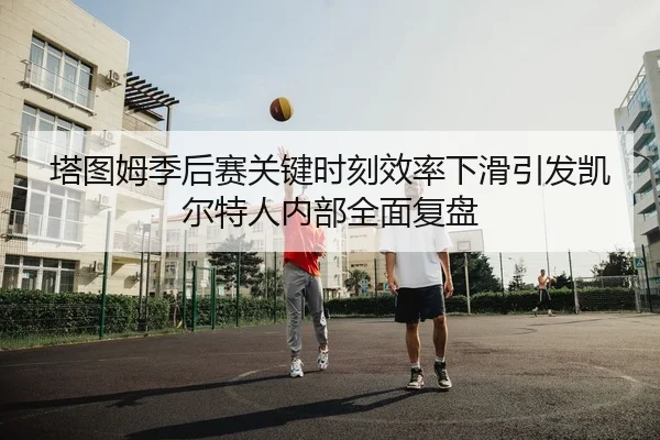 塔图姆季后赛关键时刻效率下滑引发凯尔特人内部全面复盘
