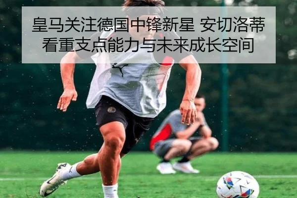 皇马关注德国中锋新星 安切洛蒂看重支点能力与未来成长空间